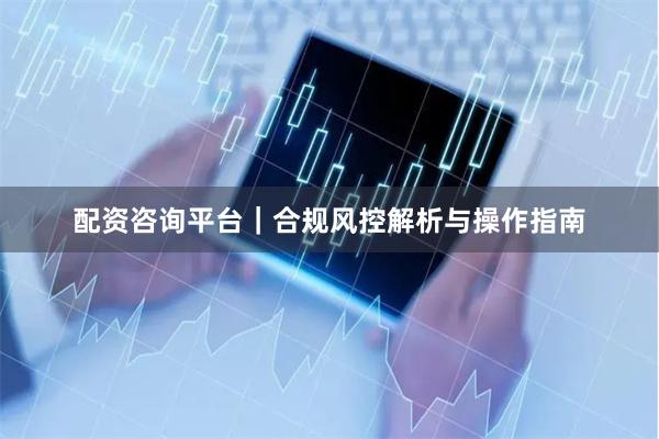 配资咨询平台|合规风控解析与操作指南