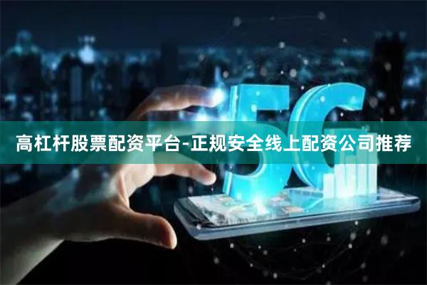 高杠杆股票配资平台-正规安全线上配资公司推荐