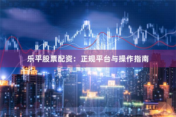 乐平股票配资：正规平台与操作指南