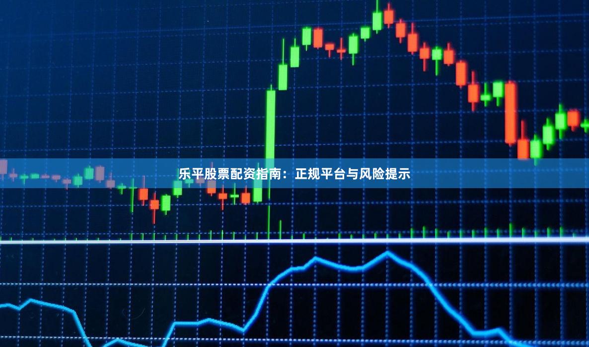 乐平股票配资指南：正规平台与风险提示